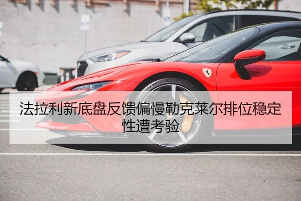 法拉利新底盘反馈偏慢勒克莱尔排位稳定性遭考验