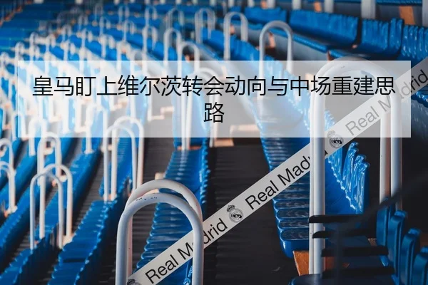 皇马盯上维尔茨转会动向与中场重建思路